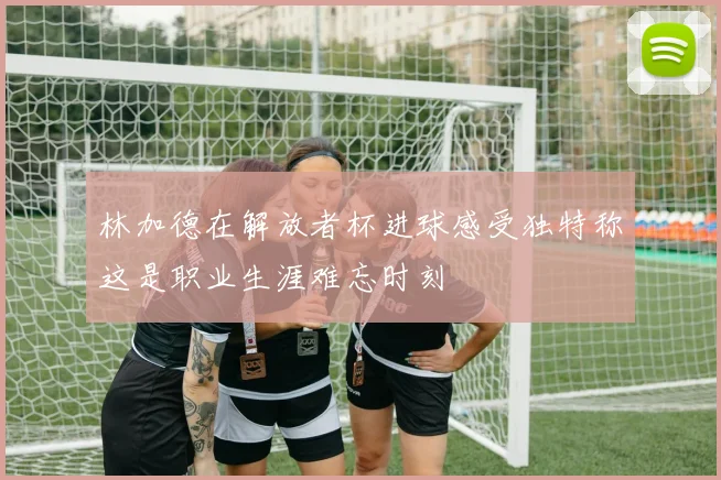 林加德在解放者杯进球感受独特称这是职业生涯难忘时刻
