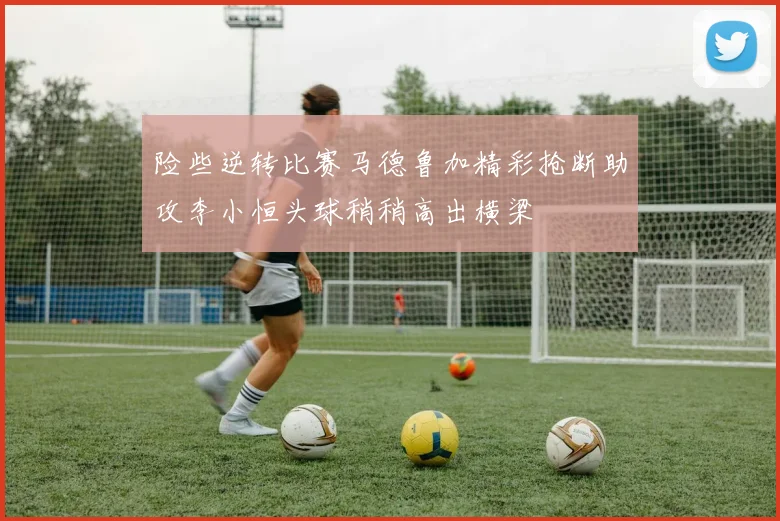 险些逆转比赛马德鲁加精彩抢断助攻李小恒头球稍稍高出横梁