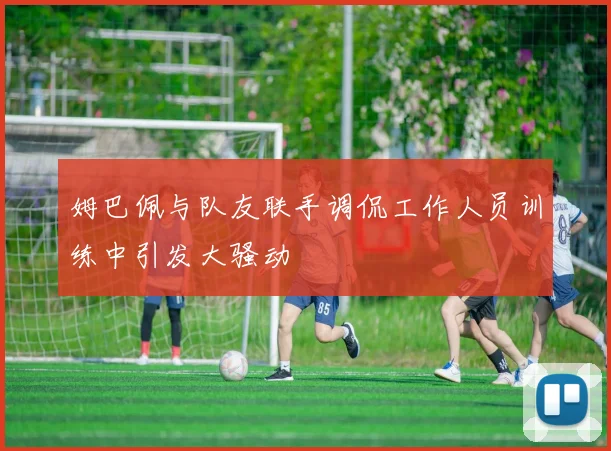 姆巴佩与队友联手调侃工作人员训练中引发大骚动