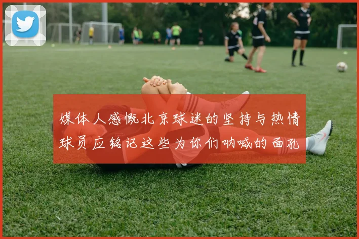 媒体人感慨北京球迷的坚持与热情球员应铭记这些为你们呐喊的面孔