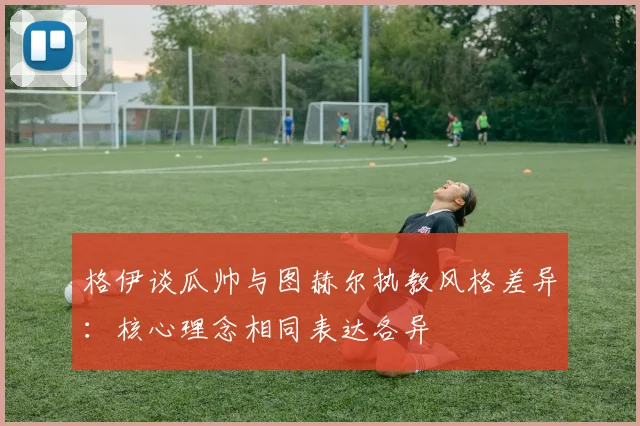 格伊谈瓜帅与图赫尔执教风格差异：核心理念相同表达各异