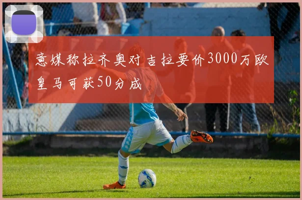 意媒称拉齐奥对吉拉要价3000万欧皇马可获50分成