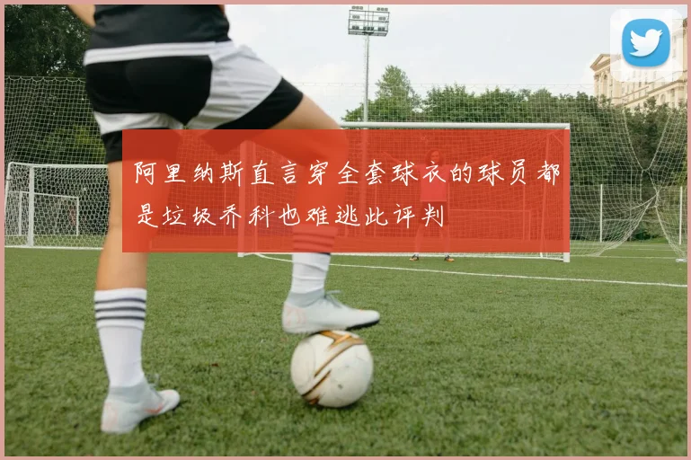 阿里纳斯直言穿全套球衣的球员都是垃圾乔科也难逃此评判