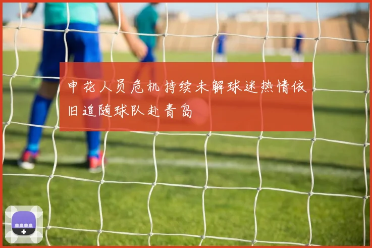 申花人员危机持续未解球迷热情依旧追随球队赴青岛