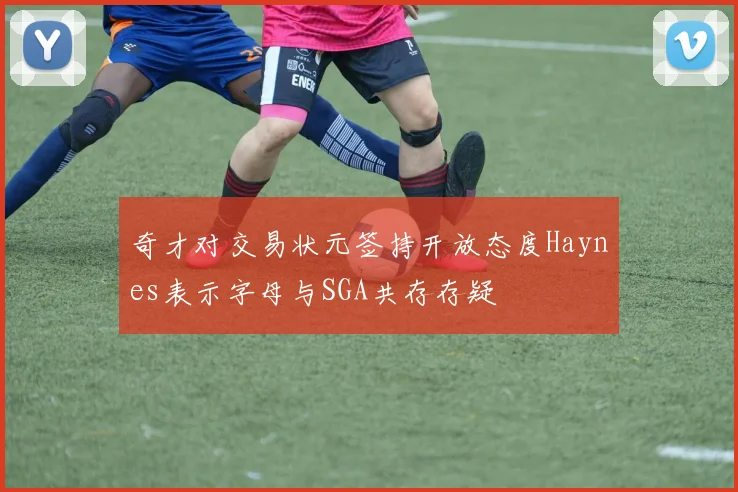 奇才对交易状元签持开放态度Haynes表示字母与SGA共存存疑