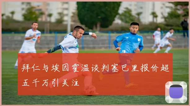 拜仁与埃因霍温谈判塞巴里报价超五千万引关注