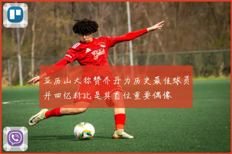 亚历山大称赞乔丹为历史最佳球员并回忆科比是其首位重要偶像
