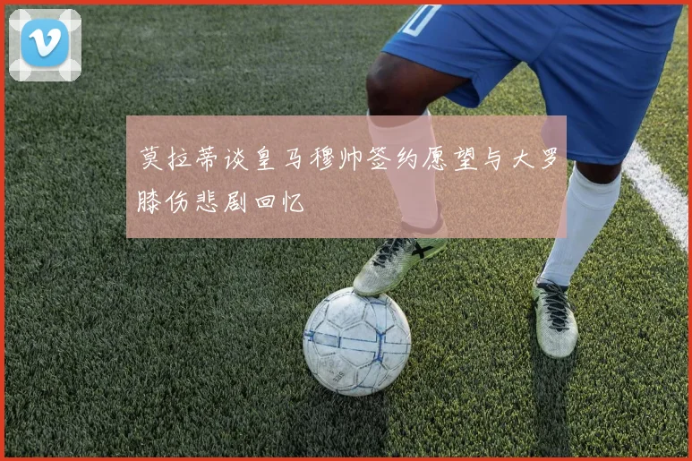 莫拉蒂谈皇马穆帅签约愿望与大罗膝伤悲剧回忆