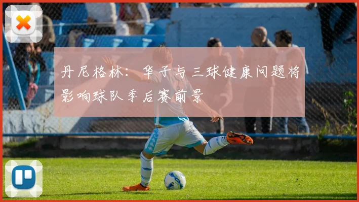 丹尼格林：华子与三球健康问题将影响球队季后赛前景